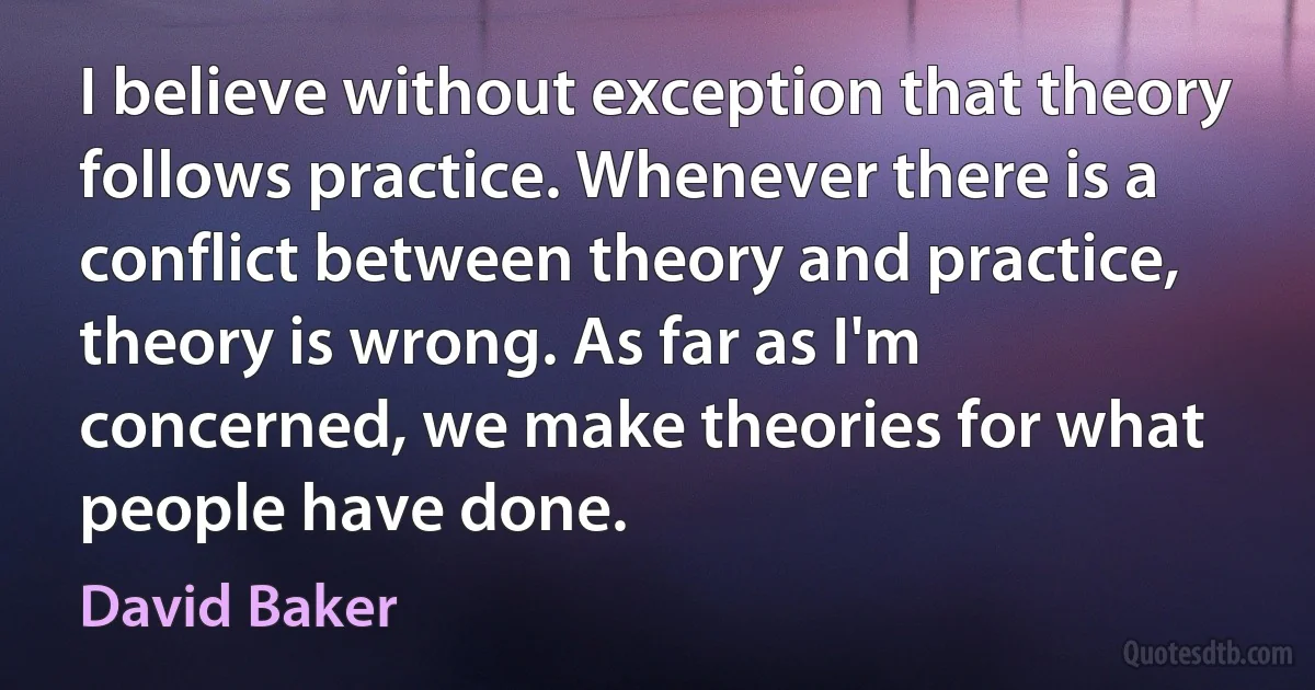 I believe without exception that theory follows practice. Whenever there is a conflict between theory and practice, theory is wrong. As far as I'm concerned, we make theories for what people have done. (David Baker)