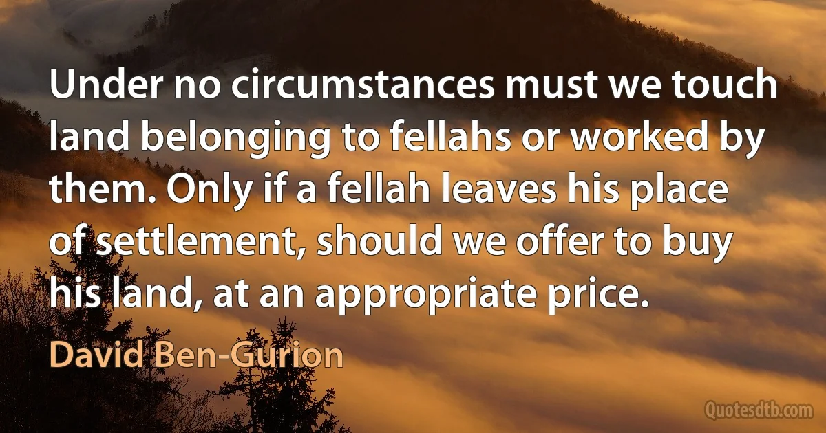 Under no circumstances must we touch land belonging to fellahs or worked by them. Only if a fellah leaves his place of settlement, should we offer to buy his land, at an appropriate price. (David Ben-Gurion)