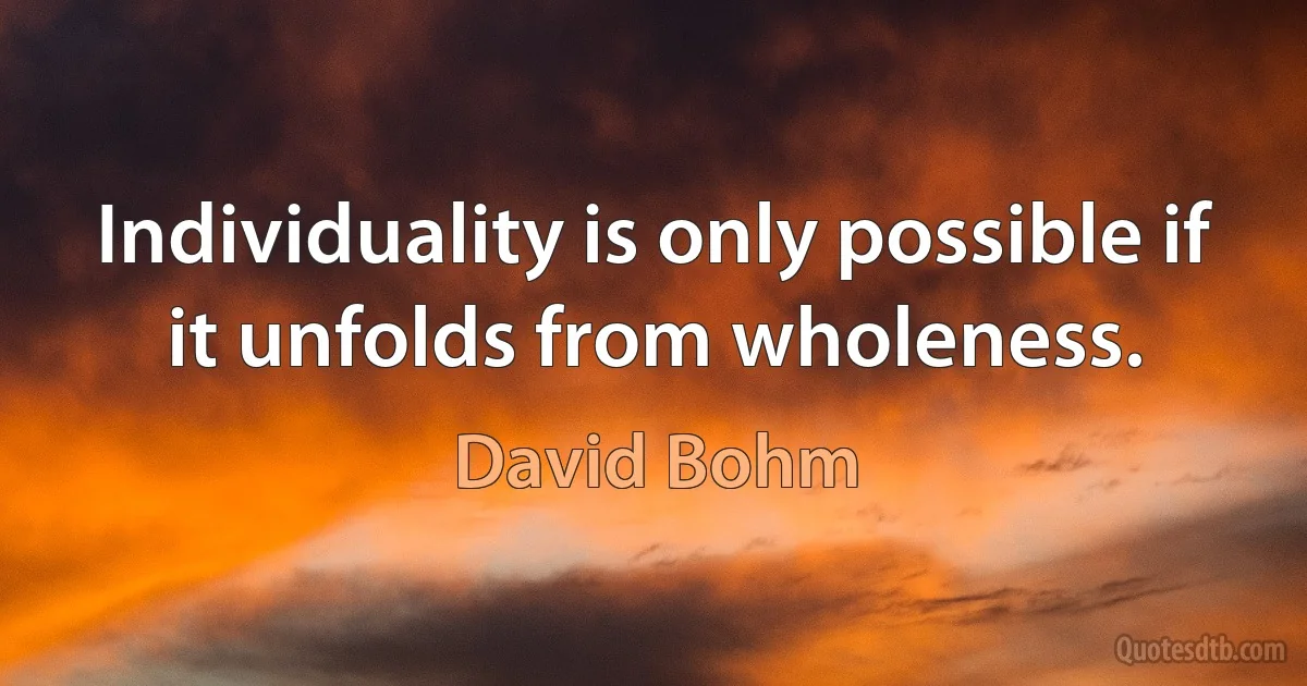 Individuality is only possible if it unfolds from wholeness. (David Bohm)