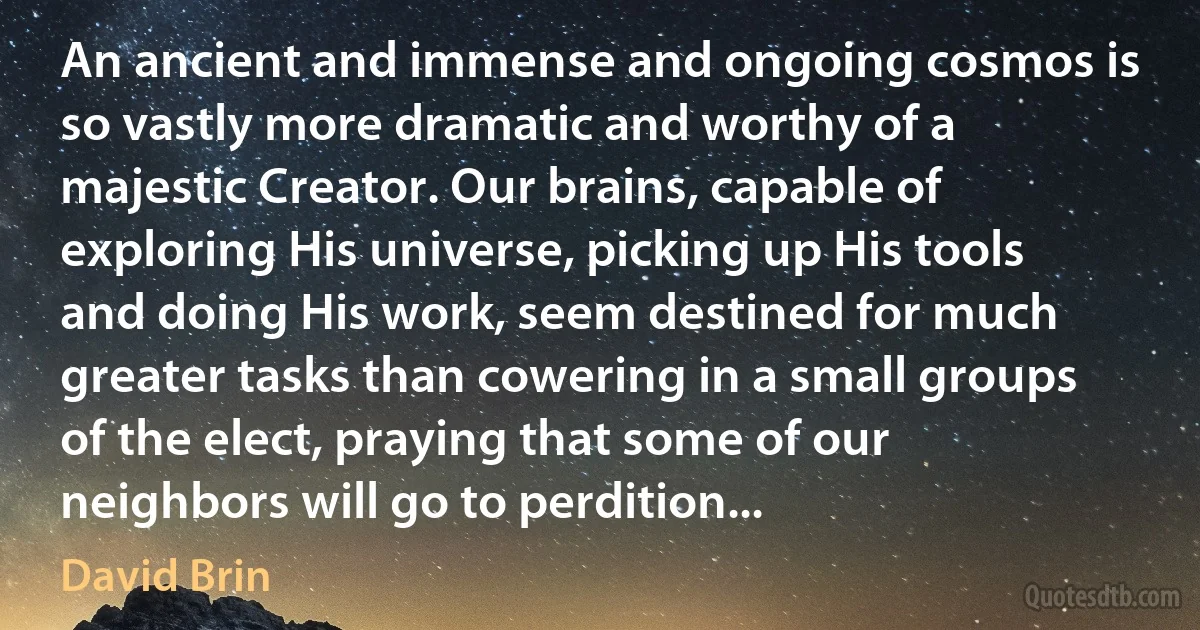 An ancient and immense and ongoing cosmos is so vastly more dramatic and worthy of a majestic Creator. Our brains, capable of exploring His universe, picking up His tools and doing His work, seem destined for much greater tasks than cowering in a small groups of the elect, praying that some of our neighbors will go to perdition... (David Brin)