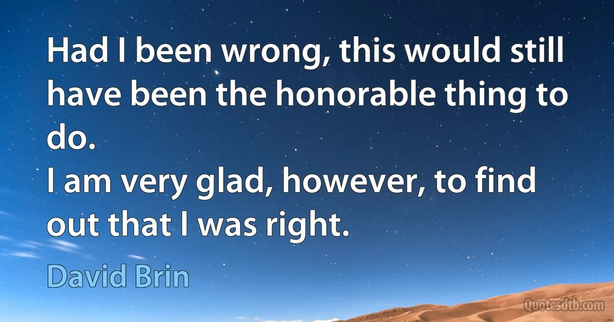 Had I been wrong, this would still have been the honorable thing to do.
I am very glad, however, to find out that I was right. (David Brin)