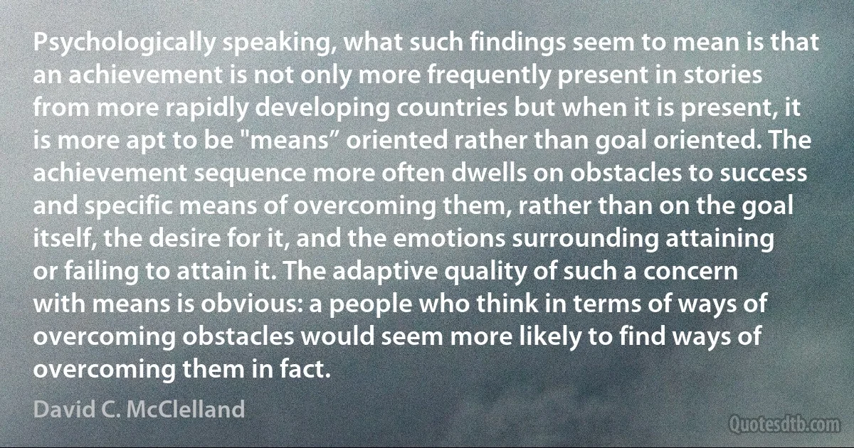 Psychologically speaking, what such findings seem to mean is that an achievement is not only more frequently present in stories from more rapidly developing countries but when it is present, it is more apt to be "means” oriented rather than goal oriented. The achievement sequence more often dwells on obstacles to success and specific means of overcoming them, rather than on the goal itself, the desire for it, and the emotions surrounding attaining or failing to attain it. The adaptive quality of such a concern with means is obvious: a people who think in terms of ways of overcoming obstacles would seem more likely to find ways of overcoming them in fact. (David C. McClelland)