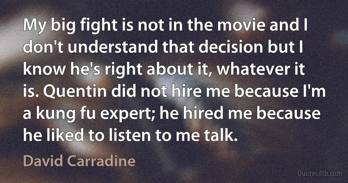 My big fight is not in the movie and I don't understand that decision but I know he's right about it, whatever it is. Quentin did not hire me because I'm a kung fu expert; he hired me because he liked to listen to me talk. (David Carradine)