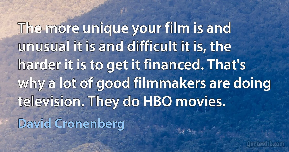 The more unique your film is and unusual it is and difficult it is, the harder it is to get it financed. That's why a lot of good filmmakers are doing television. They do HBO movies. (David Cronenberg)