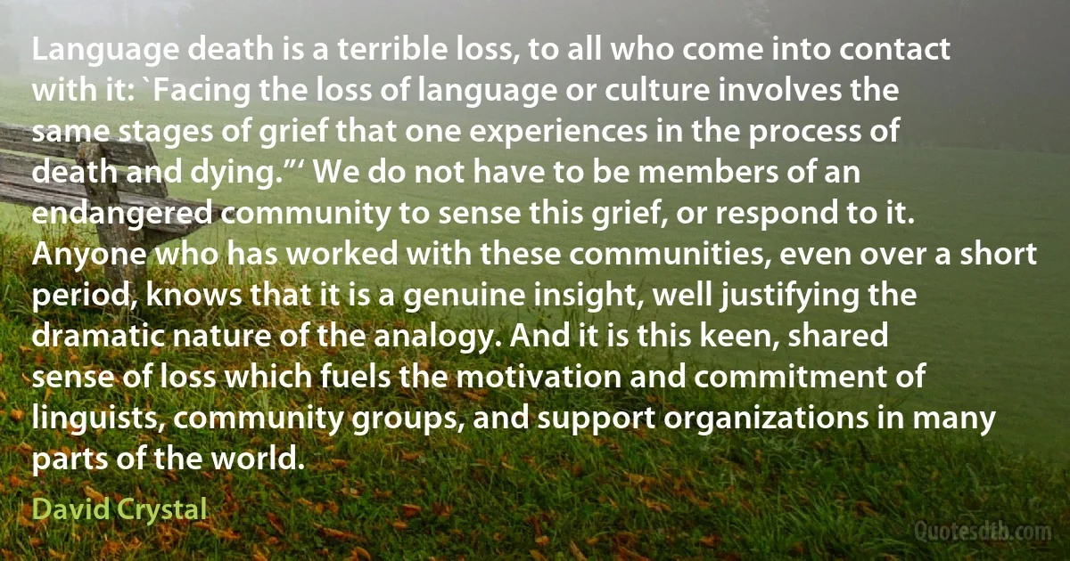 Language death is a terrible loss, to all who come into contact with it: `Facing the loss of language or culture involves the same stages of grief that one experiences in the process of death and dying.”‘ We do not have to be members of an endangered community to sense this grief, or respond to it. Anyone who has worked with these communities, even over a short period, knows that it is a genuine insight, well justifying the dramatic nature of the analogy. And it is this keen, shared sense of loss which fuels the motivation and commitment of linguists, community groups, and support organizations in many parts of the world. (David Crystal)