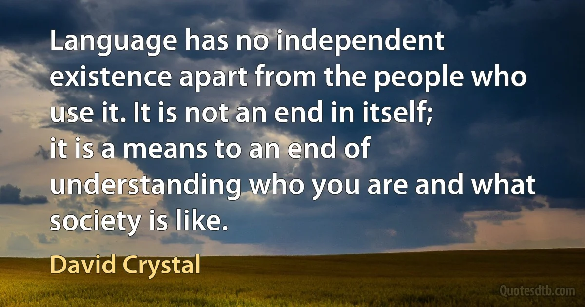 Language has no independent existence apart from the people who use it. It is not an end in itself; it is a means to an end of understanding who you are and what society is like. (David Crystal)