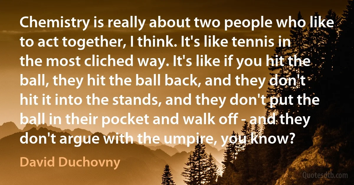 Chemistry is really about two people who like to act together, I think. It's like tennis in the most cliched way. It's like if you hit the ball, they hit the ball back, and they don't hit it into the stands, and they don't put the ball in their pocket and walk off - and they don't argue with the umpire, you know? (David Duchovny)