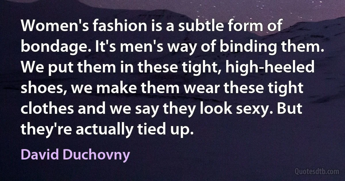 Women's fashion is a subtle form of bondage. It's men's way of binding them. We put them in these tight, high-heeled shoes, we make them wear these tight clothes and we say they look sexy. But they're actually tied up. (David Duchovny)