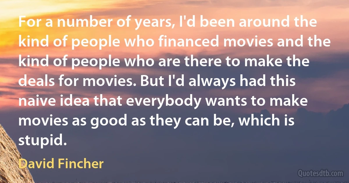 For a number of years, I'd been around the kind of people who financed movies and the kind of people who are there to make the deals for movies. But I'd always had this naive idea that everybody wants to make movies as good as they can be, which is stupid. (David Fincher)