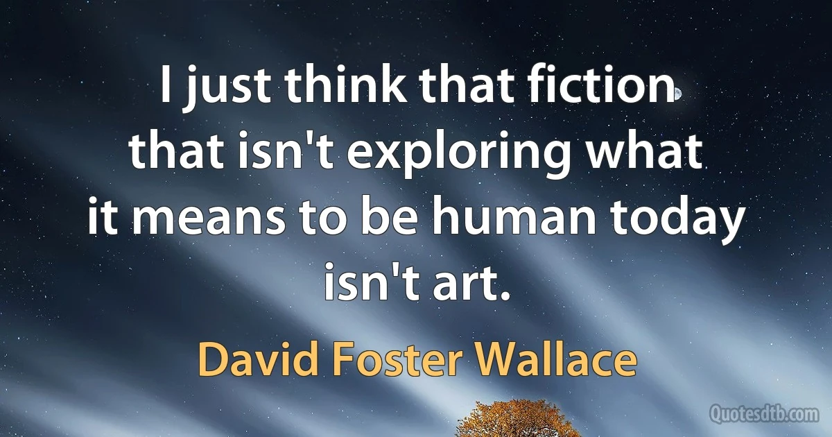 I just think that fiction that isn't exploring what it means to be human today isn't art. (David Foster Wallace)