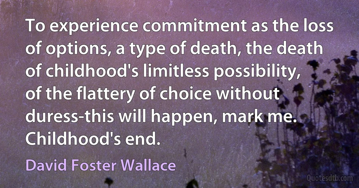 To experience commitment as the loss of options, a type of death, the death of childhood's limitless possibility, of the flattery of choice without duress-this will happen, mark me. Childhood's end. (David Foster Wallace)