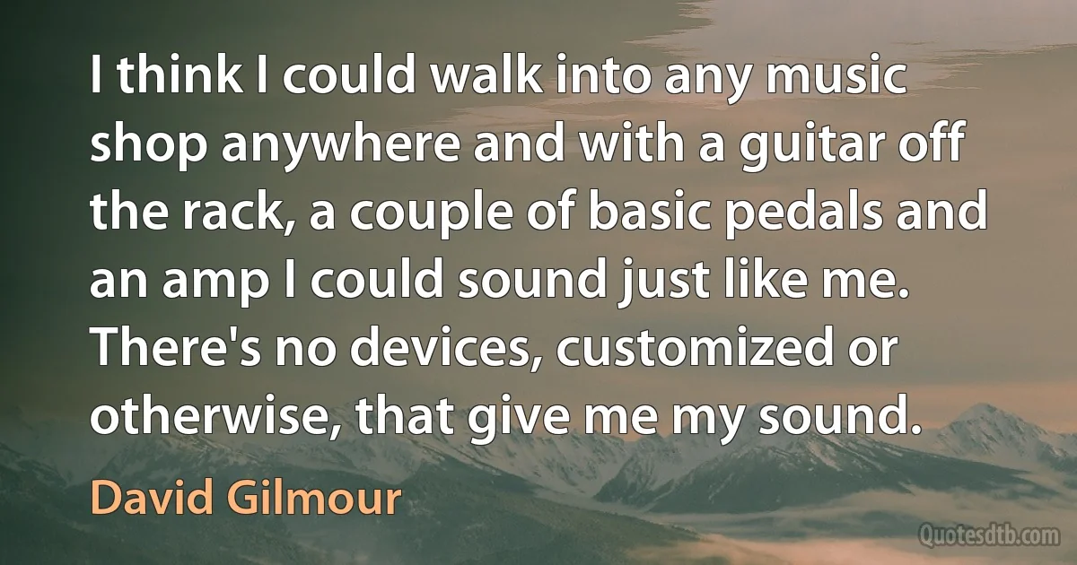 I think I could walk into any music shop anywhere and with a guitar off the rack, a couple of basic pedals and an amp I could sound just like me. There's no devices, customized or otherwise, that give me my sound. (David Gilmour)