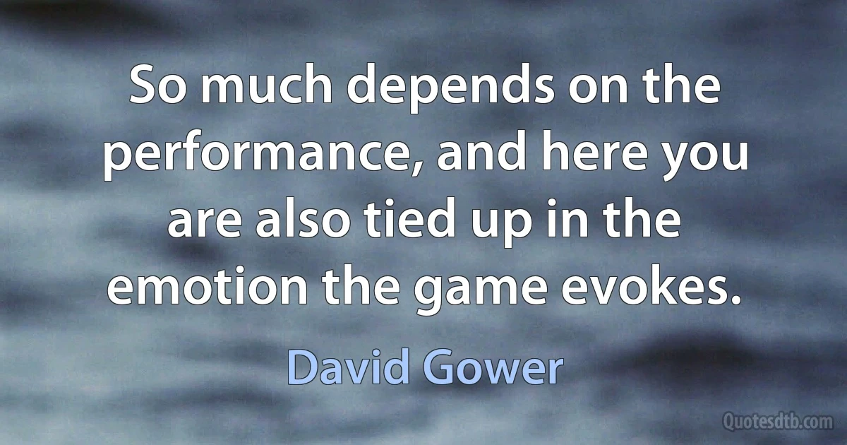 So much depends on the performance, and here you are also tied up in the emotion the game evokes. (David Gower)