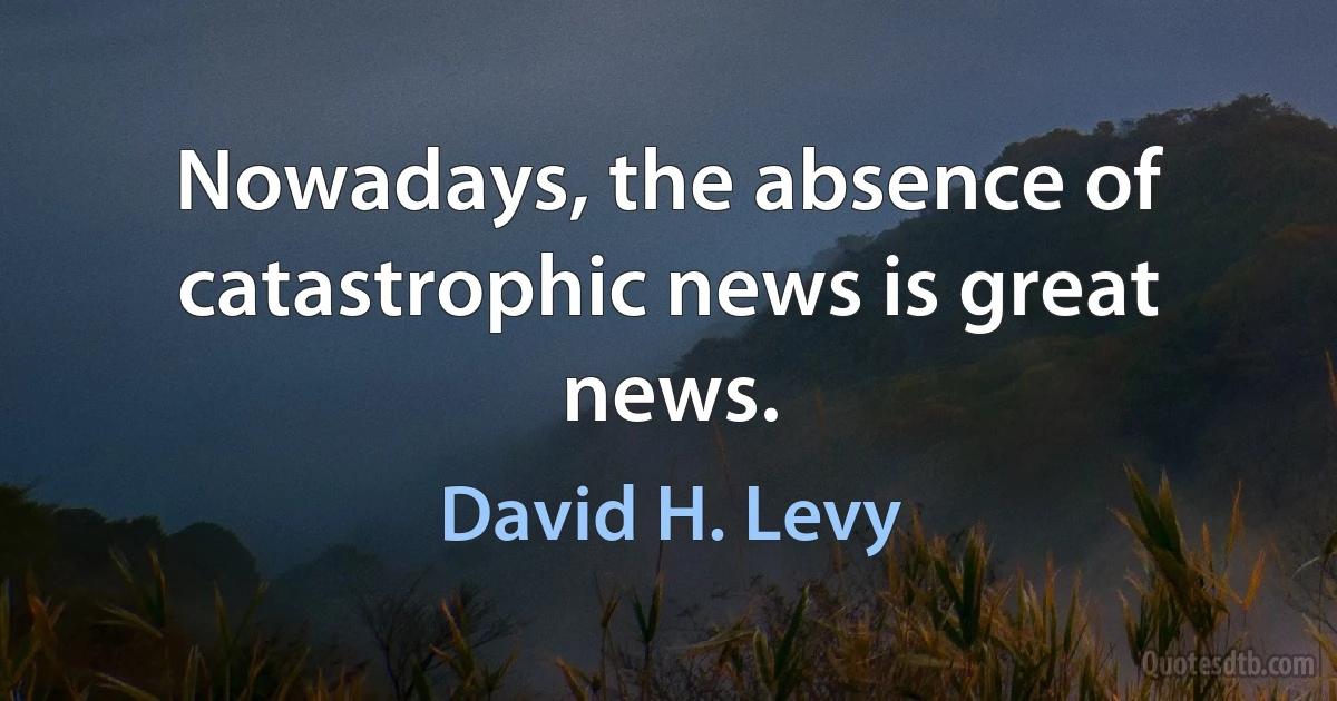 Nowadays, the absence of catastrophic news is great news. (David H. Levy)