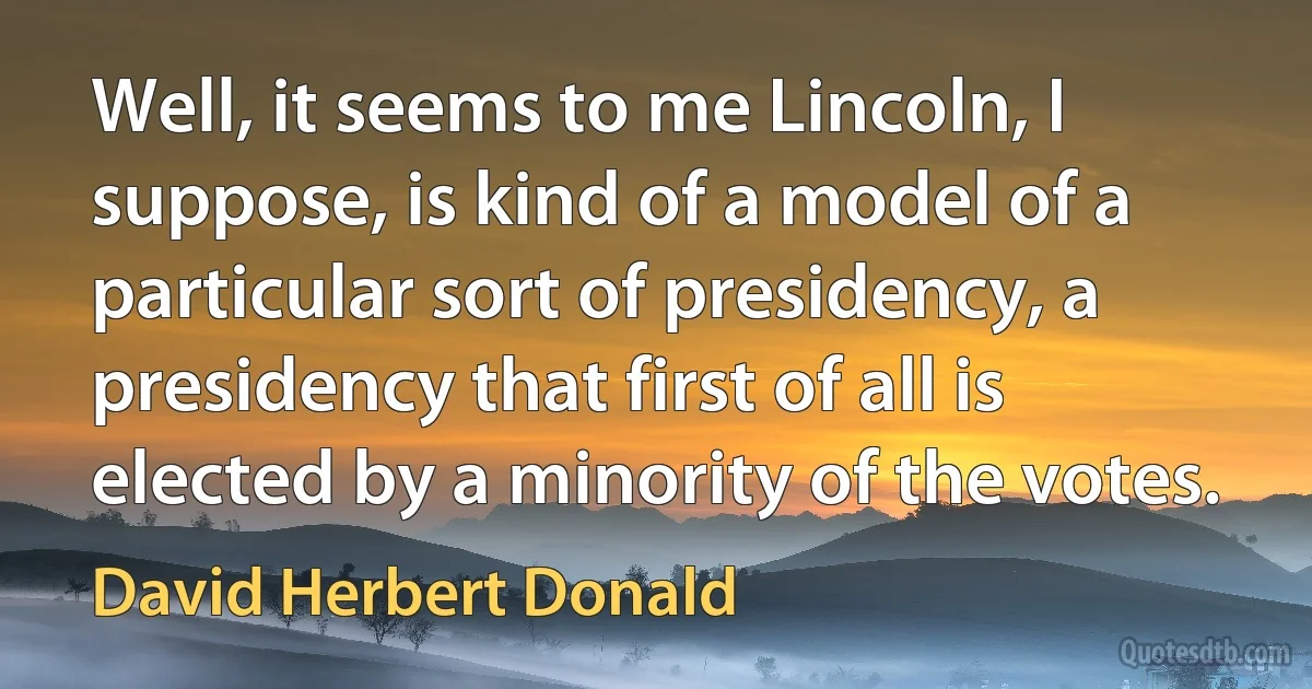 Well, it seems to me Lincoln, I suppose, is kind of a model of a particular sort of presidency, a presidency that first of all is elected by a minority of the votes. (David Herbert Donald)