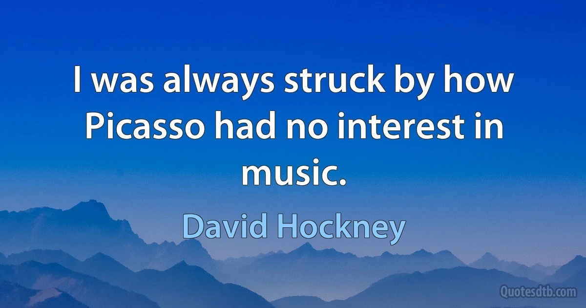 I was always struck by how Picasso had no interest in music. (David Hockney)