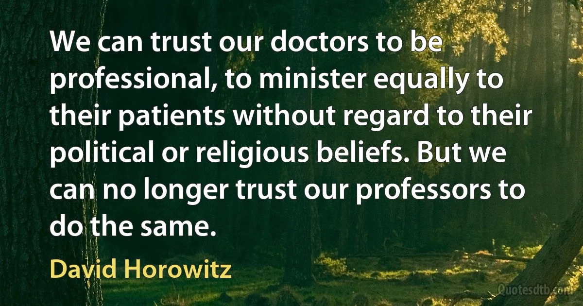 We can trust our doctors to be professional, to minister equally to their patients without regard to their political or religious beliefs. But we can no longer trust our professors to do the same. (David Horowitz)