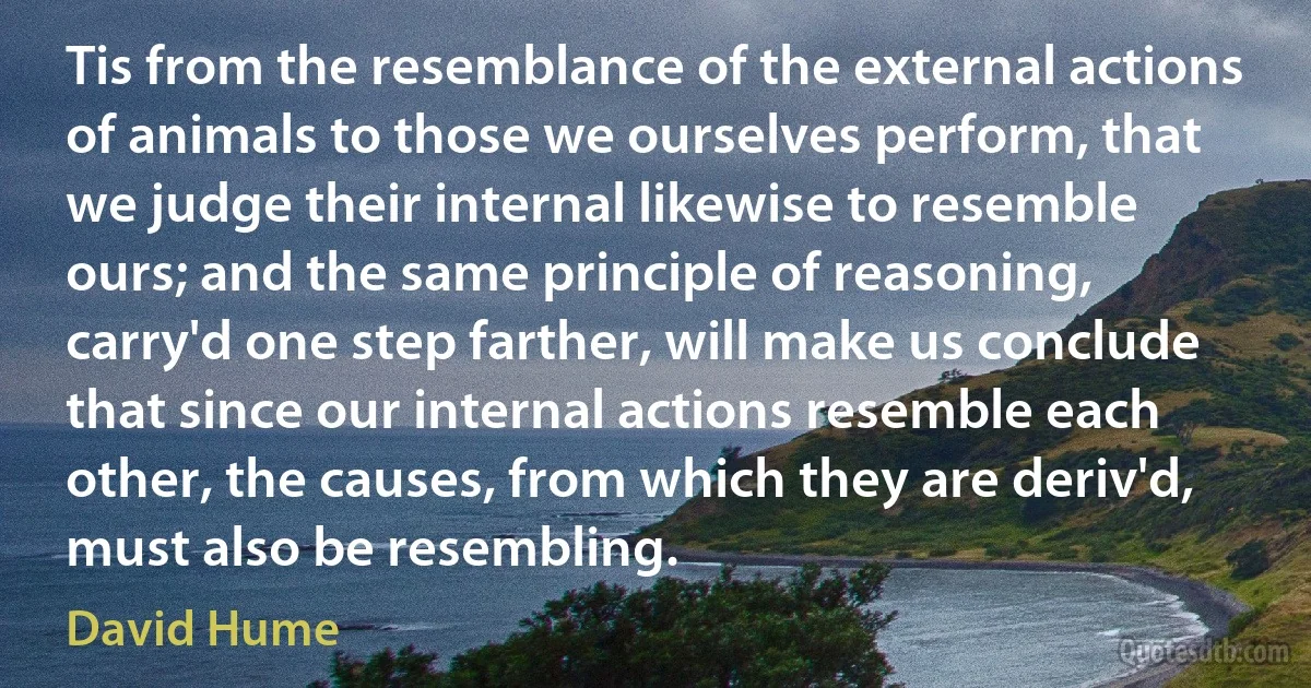 Tis from the resemblance of the external actions of animals to those we ourselves perform, that we judge their internal likewise to resemble ours; and the same principle of reasoning, carry'd one step farther, will make us conclude that since our internal actions resemble each other, the causes, from which they are deriv'd, must also be resembling. (David Hume)