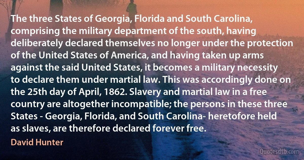 The three States of Georgia, Florida and South Carolina, comprising the military department of the south, having deliberately declared themselves no longer under the protection of the United States of America, and having taken up arms against the said United States, it becomes a military necessity to declare them under martial law. This was accordingly done on the 25th day of April, 1862. Slavery and martial law in a free country are altogether incompatible; the persons in these three States - Georgia, Florida, and South Carolina- heretofore held as slaves, are therefore declared forever free. (David Hunter)