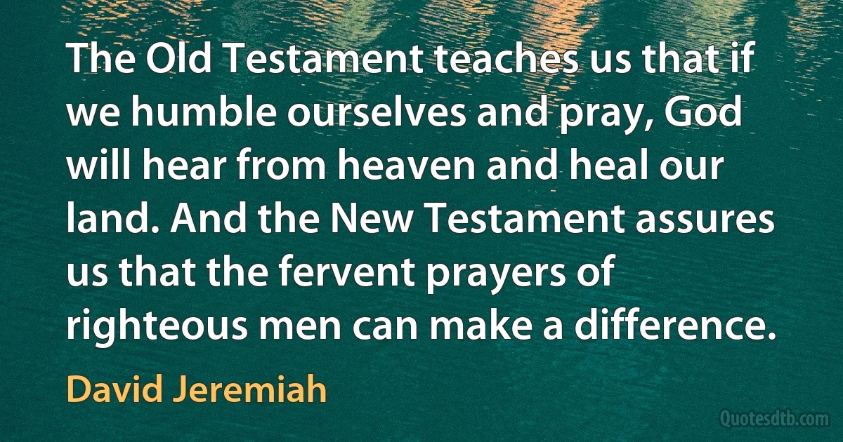 The Old Testament teaches us that if we humble ourselves and pray, God will hear from heaven and heal our land. And the New Testament assures us that the fervent prayers of righteous men can make a difference. (David Jeremiah)