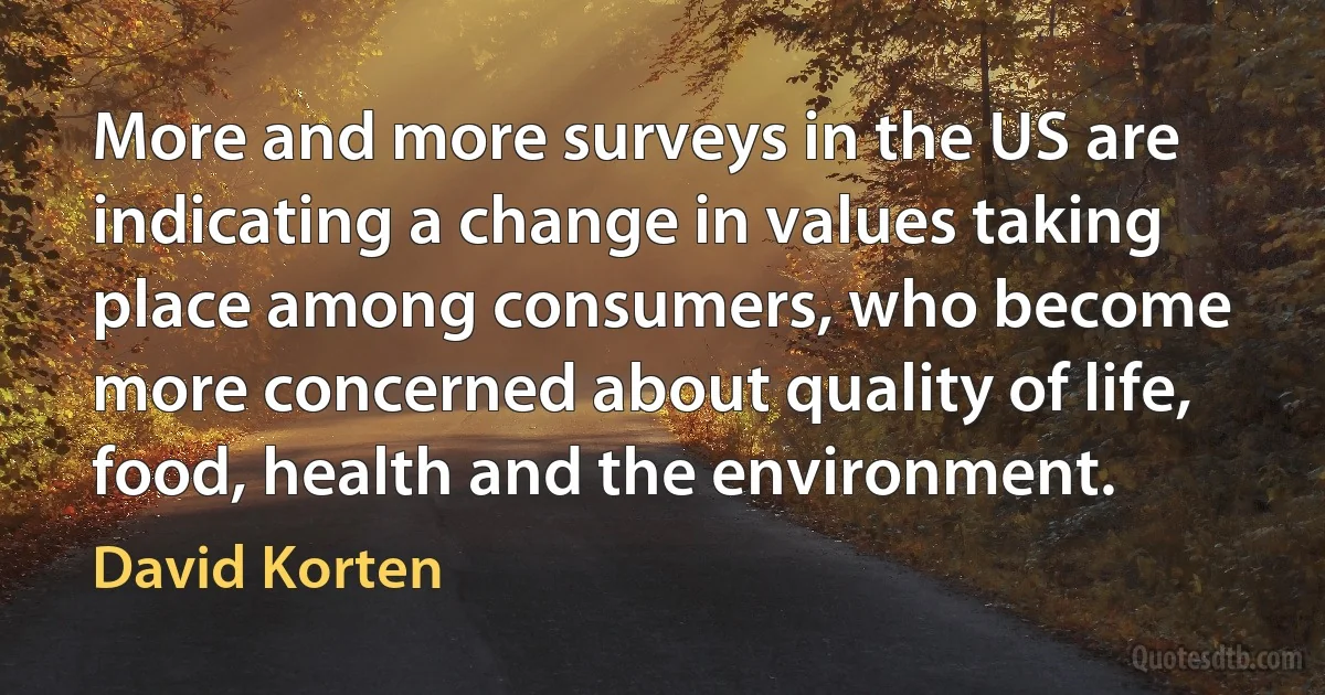 More and more surveys in the US are indicating a change in values taking place among consumers, who become more concerned about quality of life, food, health and the environment. (David Korten)