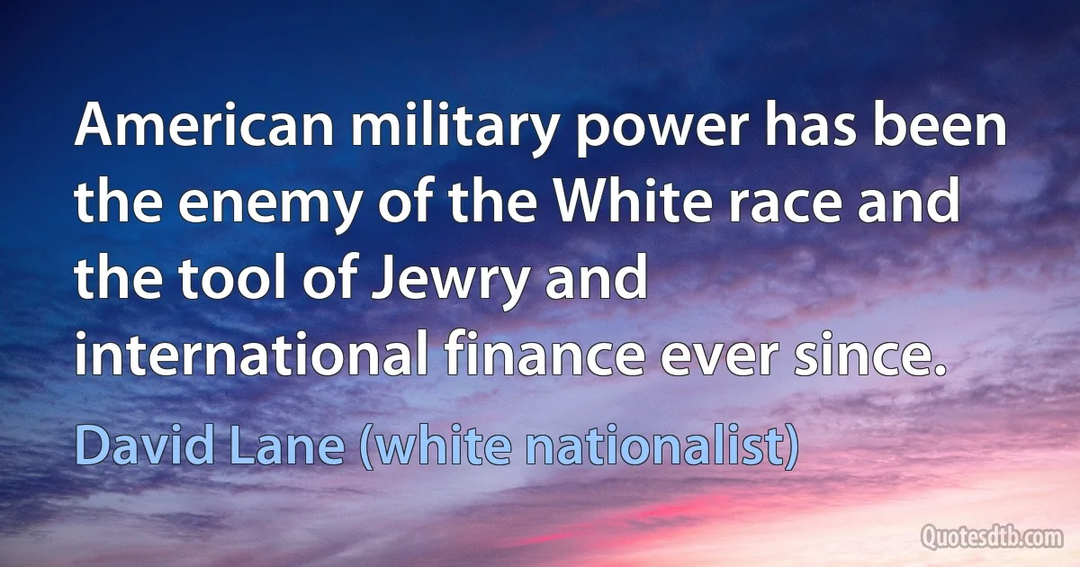 American military power has been the enemy of the White race and the tool of Jewry and international finance ever since. (David Lane (white nationalist))