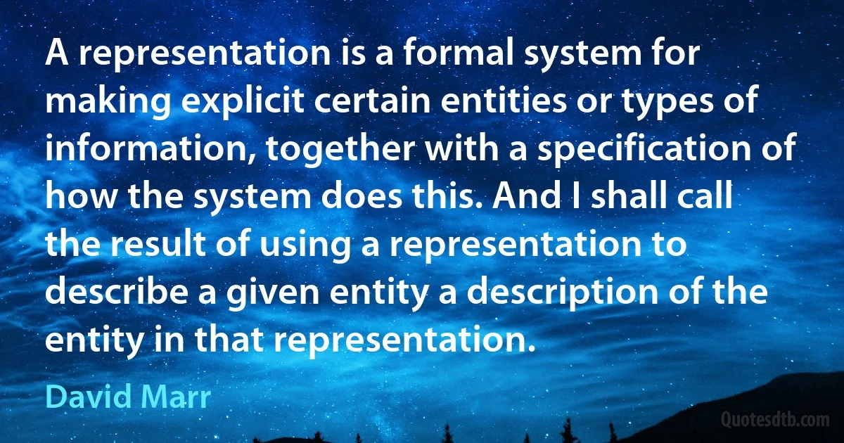 A representation is a formal system for making explicit certain entities or types of information, together with a specification of how the system does this. And I shall call the result of using a representation to describe a given entity a description of the entity in that representation. (David Marr)