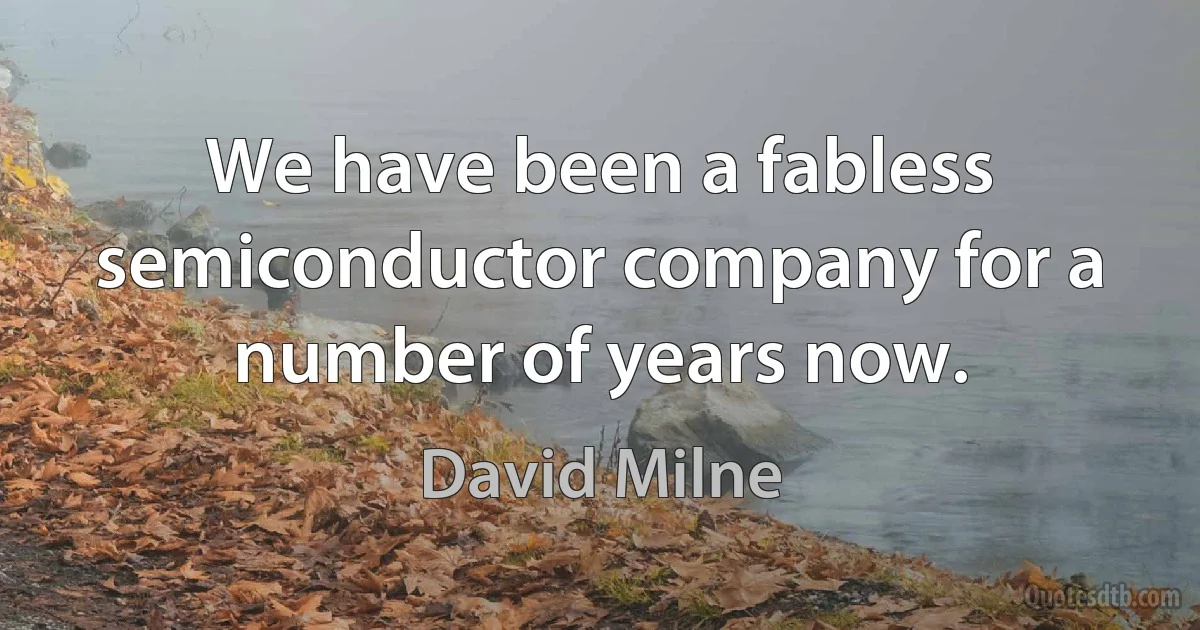 We have been a fabless semiconductor company for a number of years now. (David Milne)