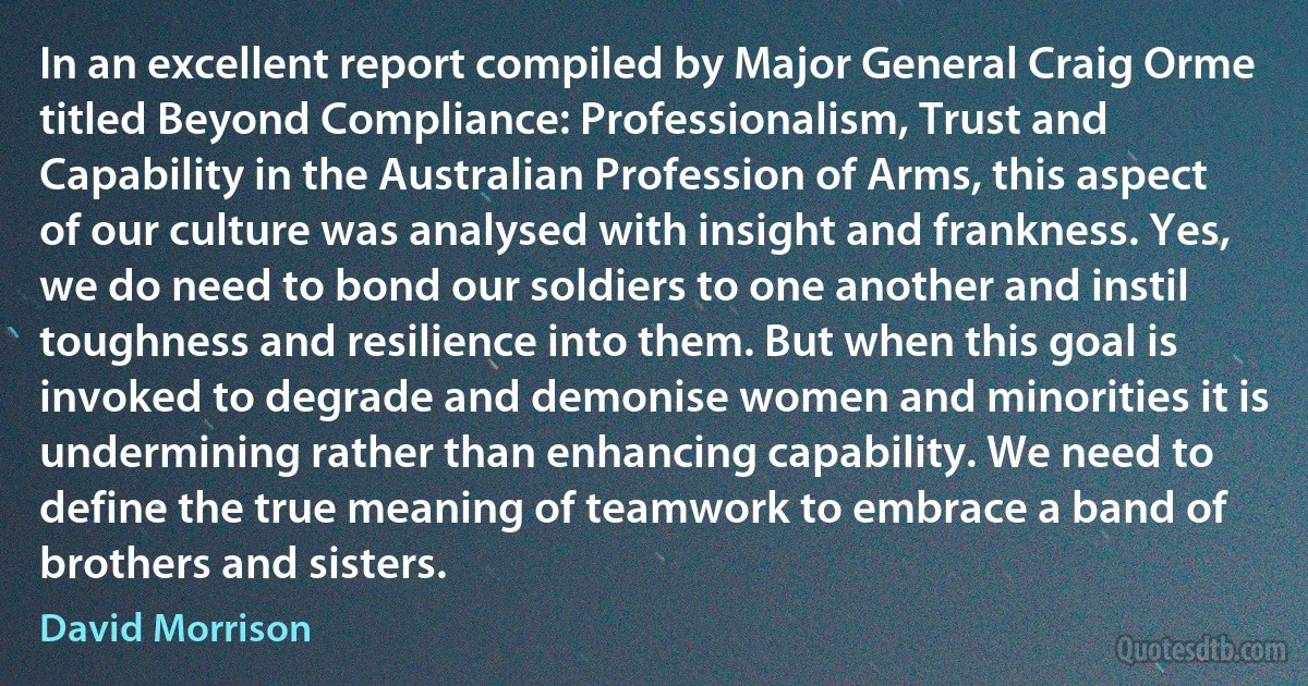 In an excellent report compiled by Major General Craig Orme titled Beyond Compliance: Professionalism, Trust and Capability in the Australian Profession of Arms, this aspect of our culture was analysed with insight and frankness. Yes, we do need to bond our soldiers to one another and instil toughness and resilience into them. But when this goal is invoked to degrade and demonise women and minorities it is undermining rather than enhancing capability. We need to define the true meaning of teamwork to embrace a band of brothers and sisters. (David Morrison)