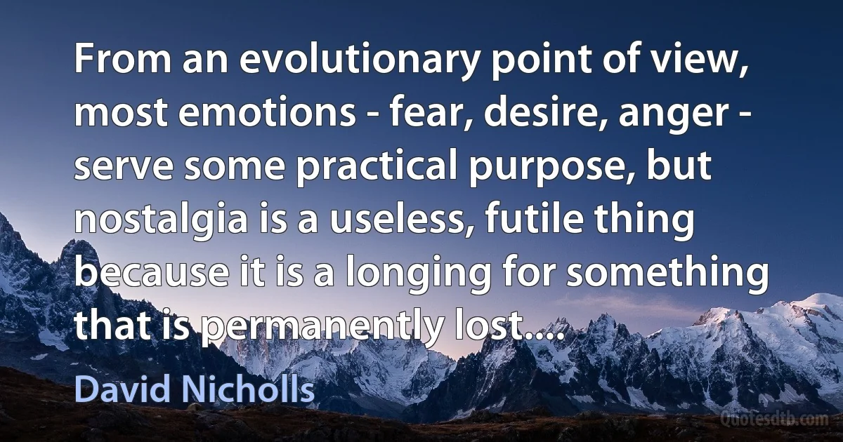 From an evolutionary point of view, most emotions - fear, desire, anger - serve some practical purpose, but nostalgia is a useless, futile thing because it is a longing for something that is permanently lost.... (David Nicholls)