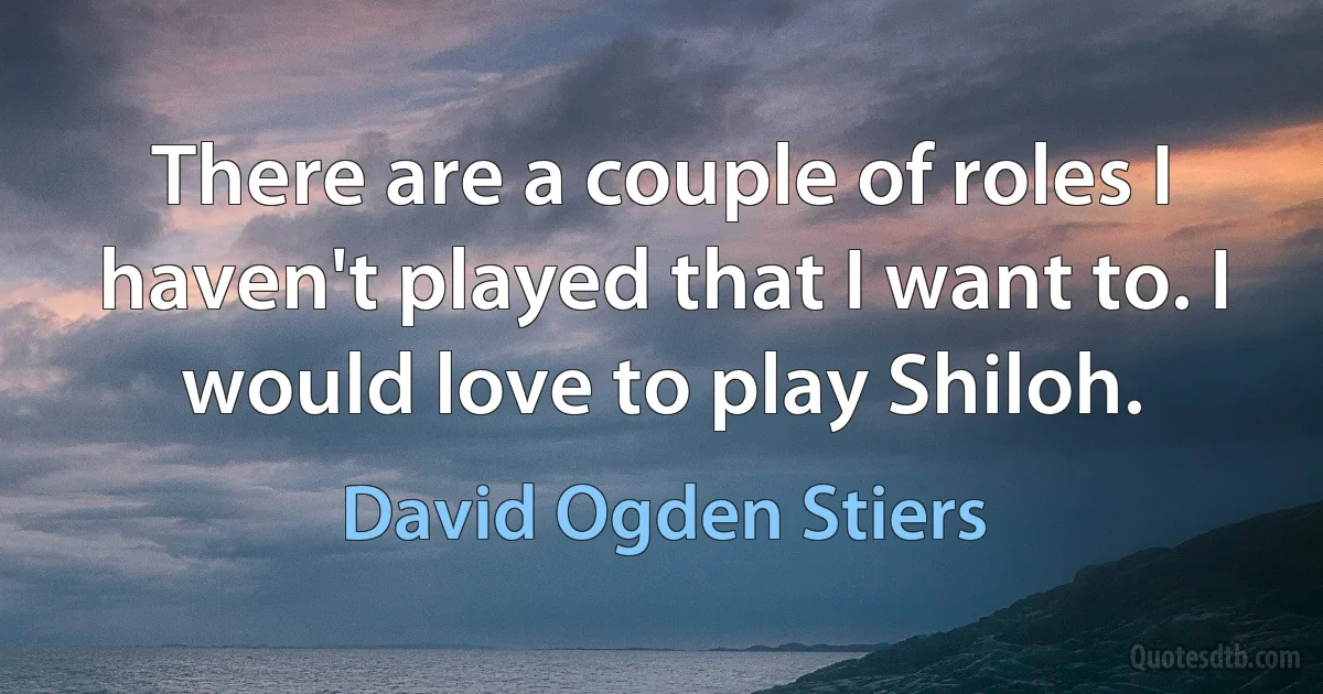 There are a couple of roles I haven't played that I want to. I would love to play Shiloh. (David Ogden Stiers)