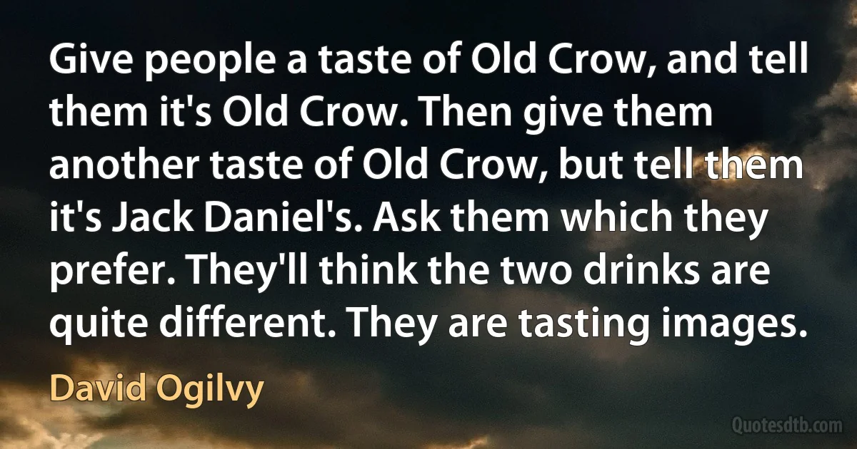 Give people a taste of Old Crow, and tell them it's Old Crow. Then give them another taste of Old Crow, but tell them it's Jack Daniel's. Ask them which they prefer. They'll think the two drinks are quite different. They are tasting images. (David Ogilvy)