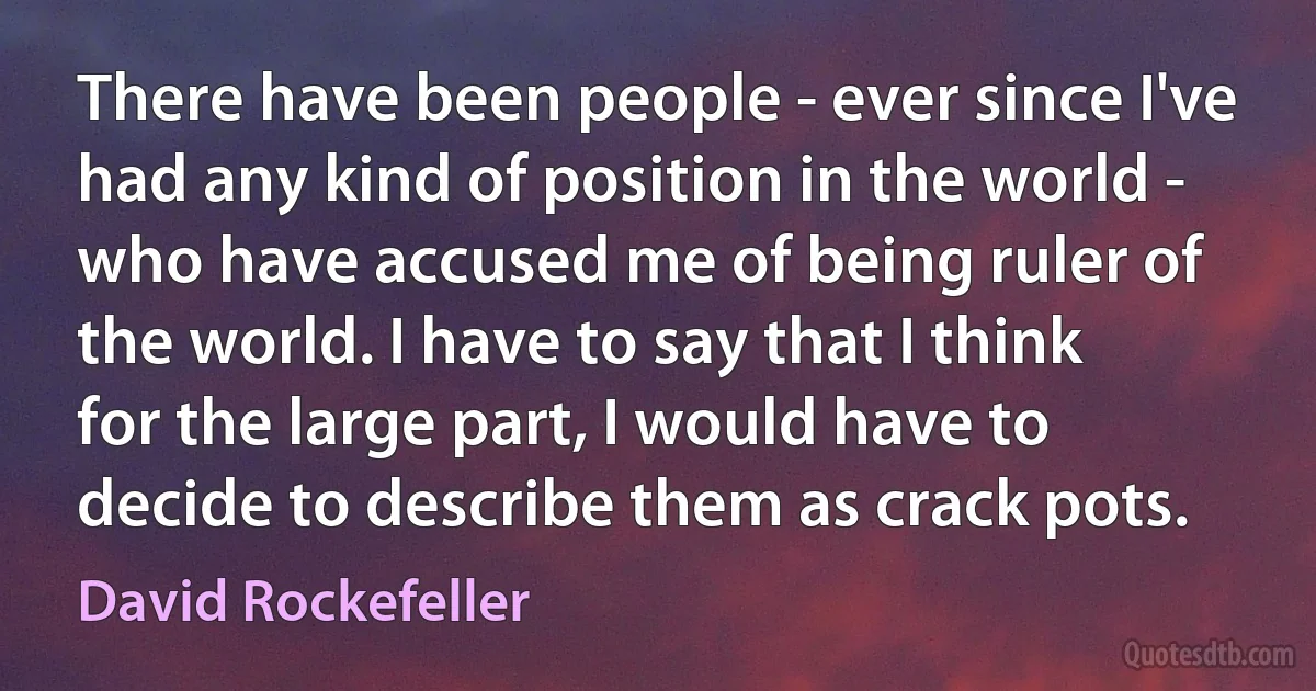 There have been people - ever since I've had any kind of position in the world - who have accused me of being ruler of the world. I have to say that I think for the large part, I would have to decide to describe them as crack pots. (David Rockefeller)