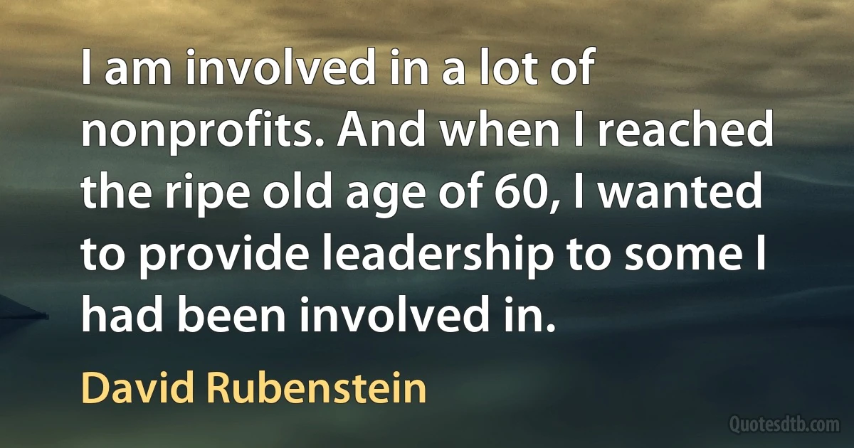 I am involved in a lot of nonprofits. And when I reached the ripe old age of 60, I wanted to provide leadership to some I had been involved in. (David Rubenstein)