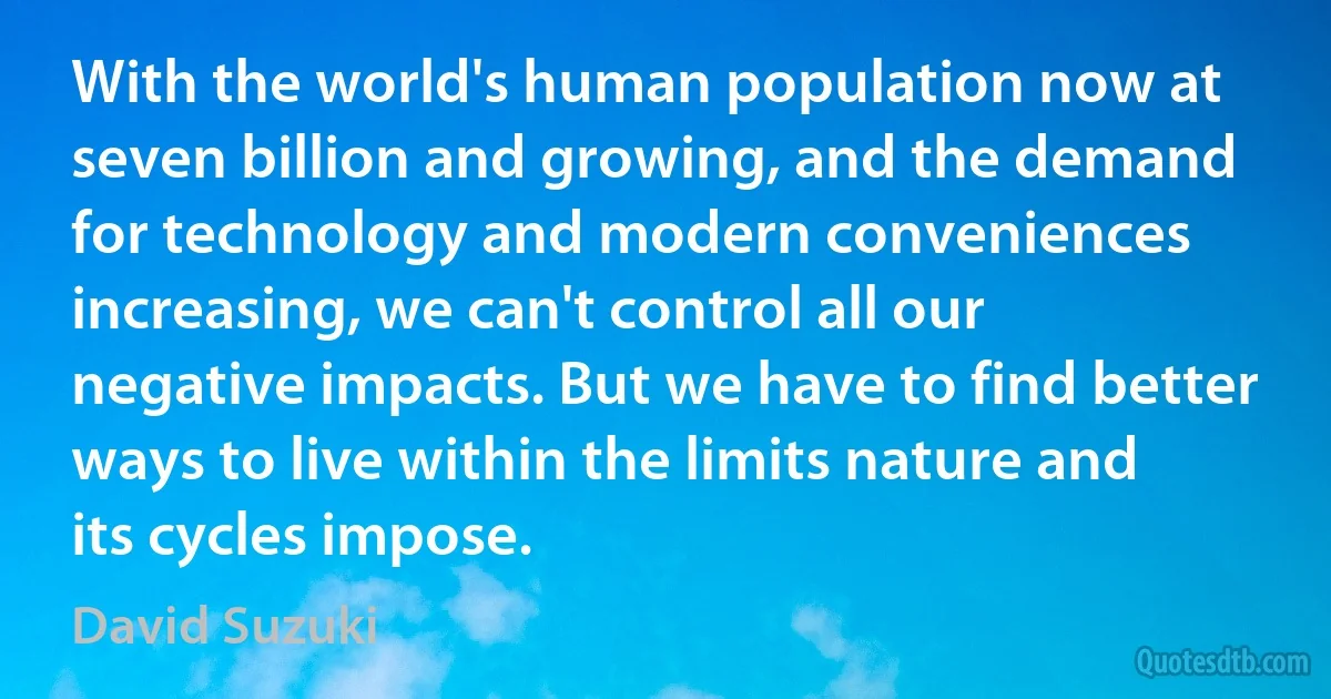 With the world's human population now at seven billion and growing, and the demand for technology and modern conveniences increasing, we can't control all our negative impacts. But we have to find better ways to live within the limits nature and its cycles impose. (David Suzuki)