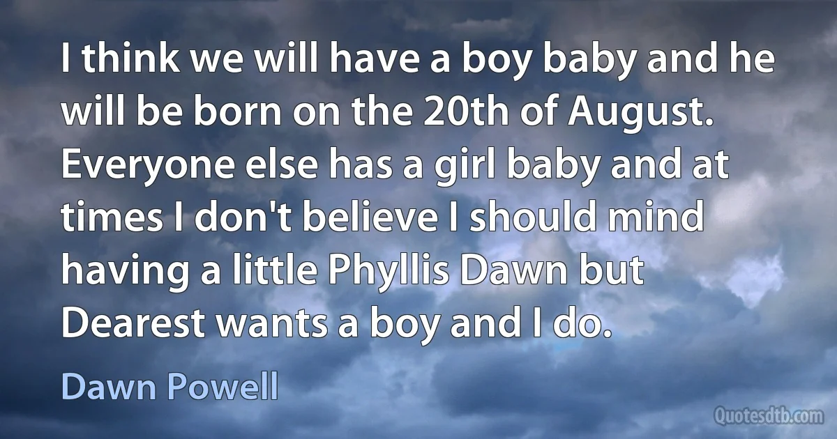 I think we will have a boy baby and he will be born on the 20th of August. Everyone else has a girl baby and at times I don't believe I should mind having a little Phyllis Dawn but Dearest wants a boy and I do. (Dawn Powell)