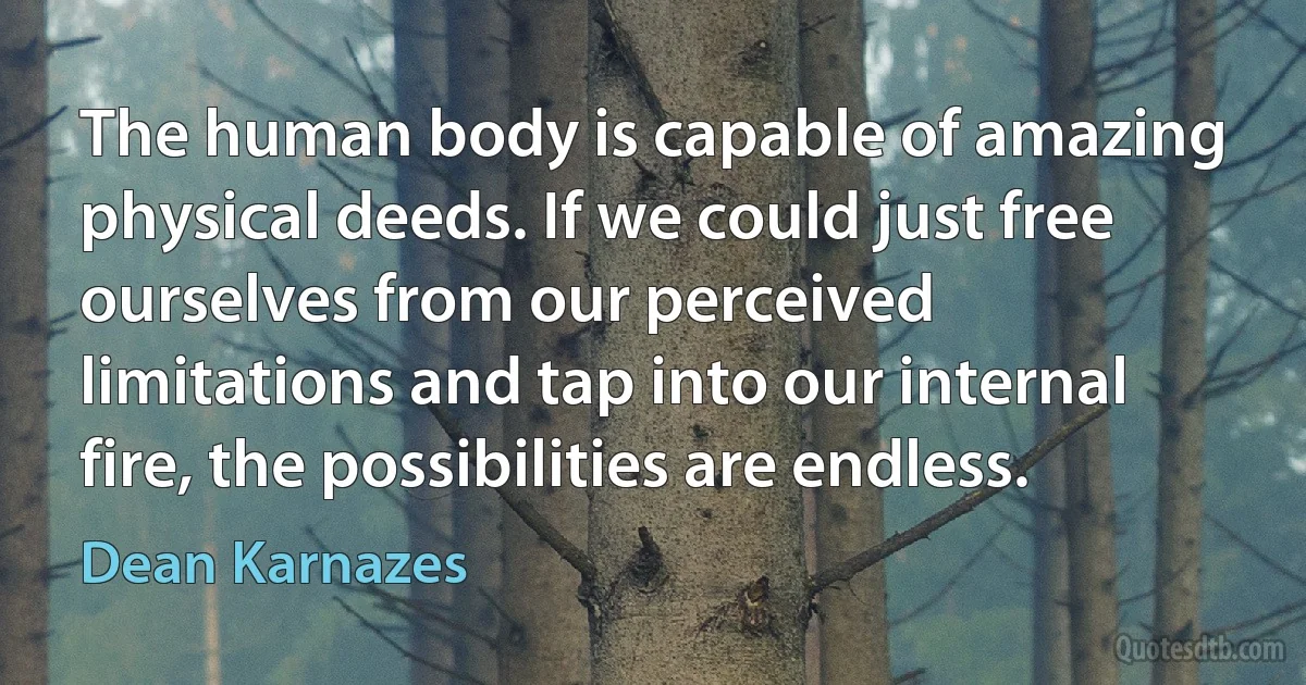 The human body is capable of amazing physical deeds. If we could just free ourselves from our perceived limitations and tap into our internal fire, the possibilities are endless. (Dean Karnazes)