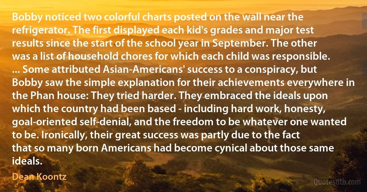 Bobby noticed two colorful charts posted on the wall near the refrigerator. The first displayed each kid's grades and major test results since the start of the school year in September. The other was a list of household chores for which each child was responsible. ... Some attributed Asian-Americans' success to a conspiracy, but Bobby saw the simple explanation for their achievements everywhere in the Phan house: They tried harder. They embraced the ideals upon which the country had been based - including hard work, honesty, goal-oriented self-denial, and the freedom to be whatever one wanted to be. Ironically, their great success was partly due to the fact that so many born Americans had become cynical about those same ideals. (Dean Koontz)