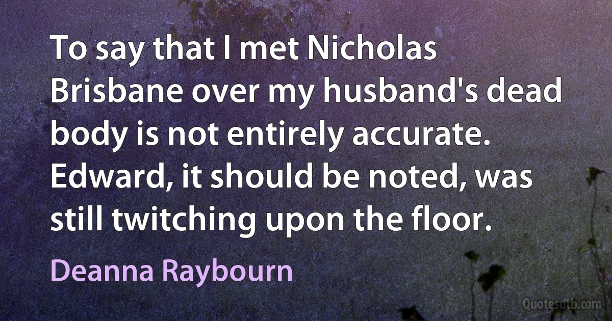 To say that I met Nicholas Brisbane over my husband's dead body is not entirely accurate. Edward, it should be noted, was still twitching upon the floor. (Deanna Raybourn)