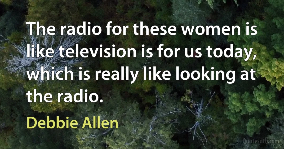 The radio for these women is like television is for us today, which is really like looking at the radio. (Debbie Allen)