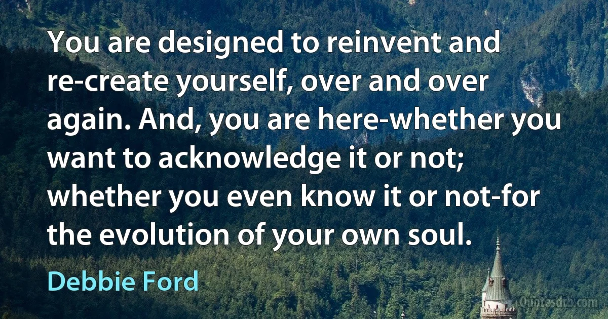 You are designed to reinvent and re-create yourself, over and over again. And, you are here-whether you want to acknowledge it or not; whether you even know it or not-for the evolution of your own soul. (Debbie Ford)