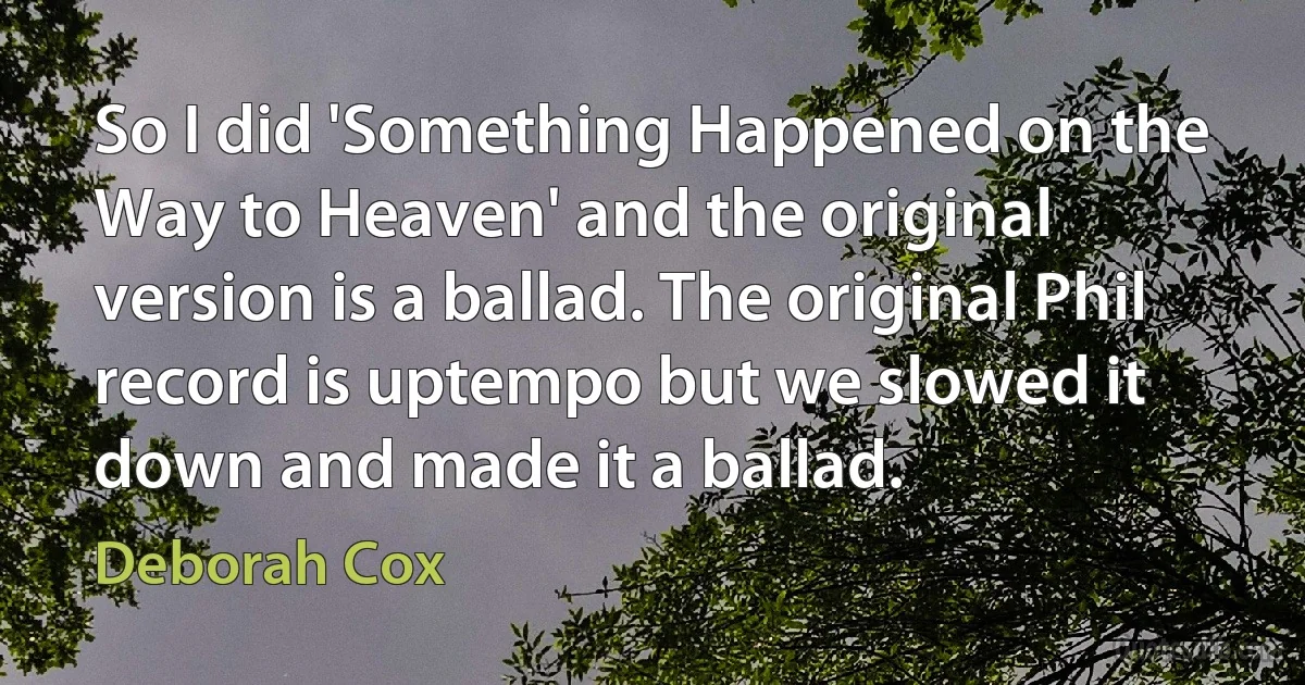 So I did 'Something Happened on the Way to Heaven' and the original version is a ballad. The original Phil record is uptempo but we slowed it down and made it a ballad. (Deborah Cox)