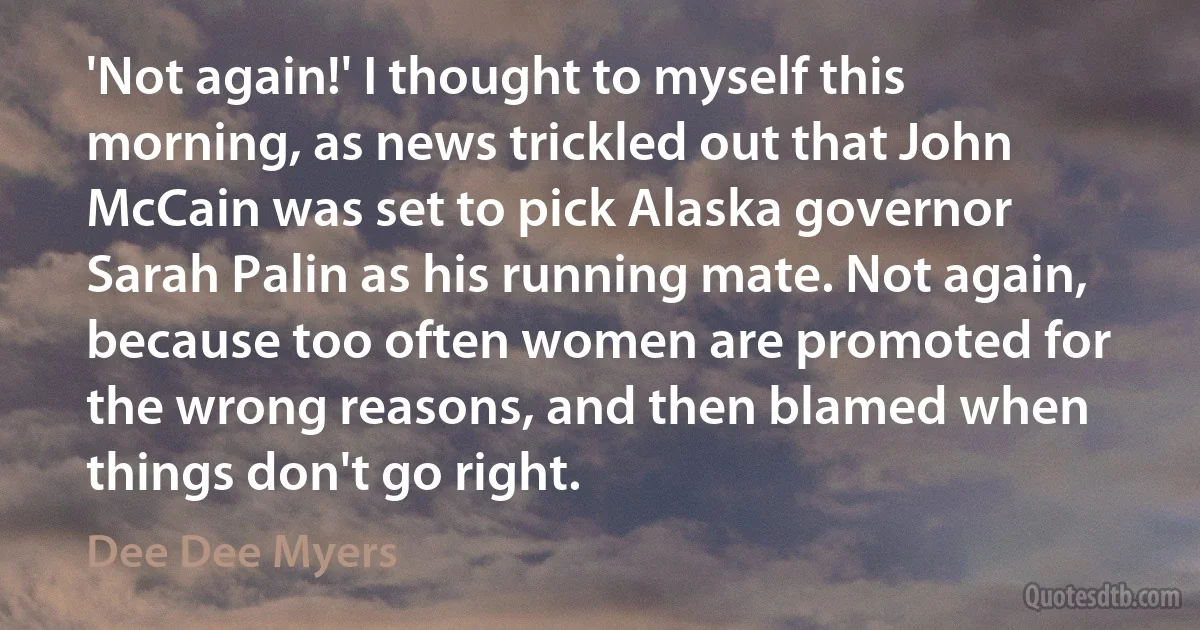 'Not again!' I thought to myself this morning, as news trickled out that John McCain was set to pick Alaska governor Sarah Palin as his running mate. Not again, because too often women are promoted for the wrong reasons, and then blamed when things don't go right. (Dee Dee Myers)