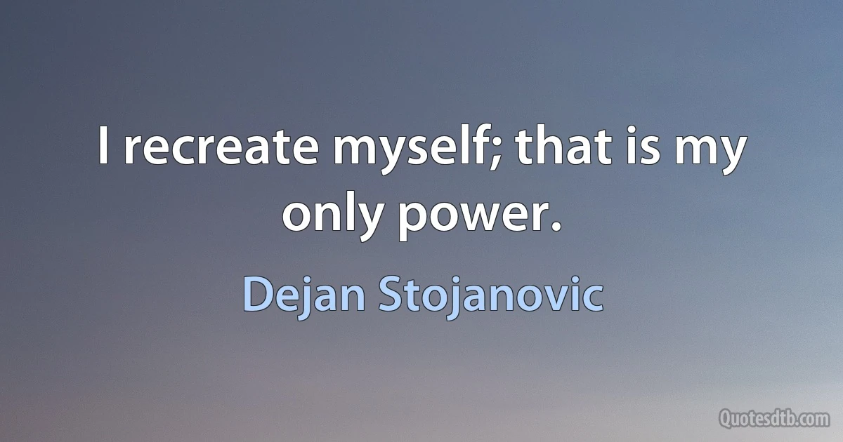 I recreate myself; that is my only power. (Dejan Stojanovic)