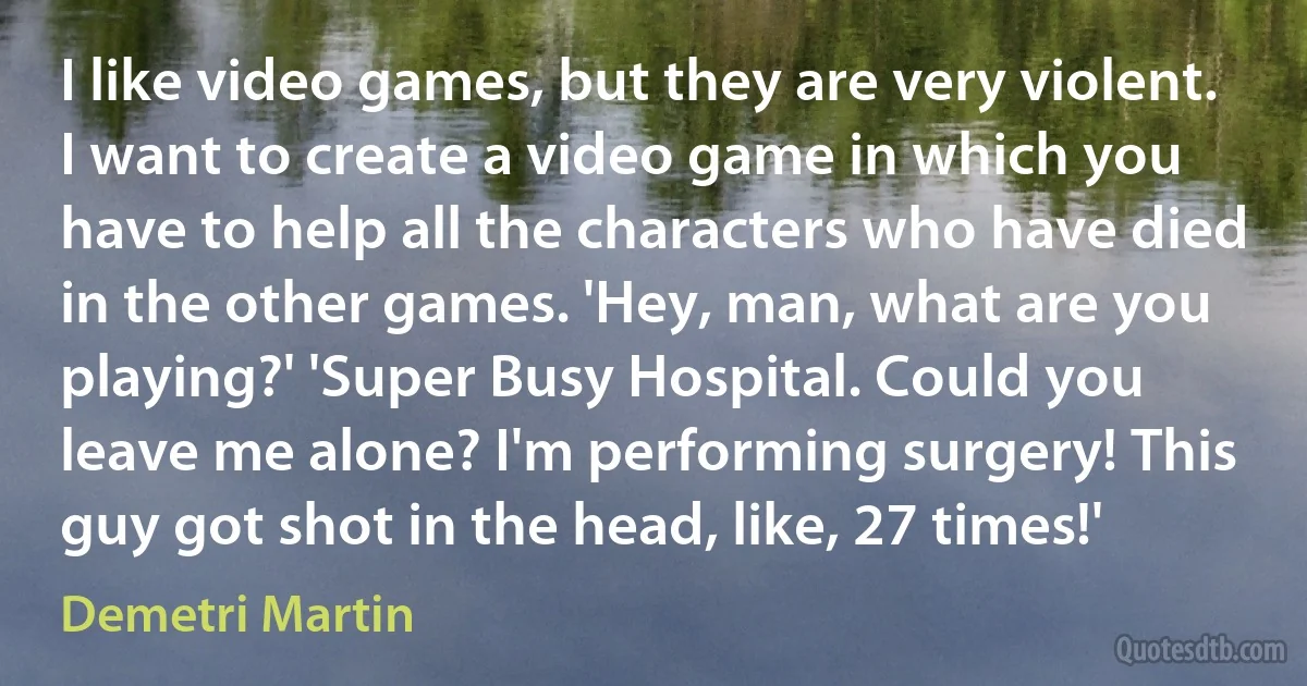 I like video games, but they are very violent. I want to create a video game in which you have to help all the characters who have died in the other games. 'Hey, man, what are you playing?' 'Super Busy Hospital. Could you leave me alone? I'm performing surgery! This guy got shot in the head, like, 27 times!' (Demetri Martin)