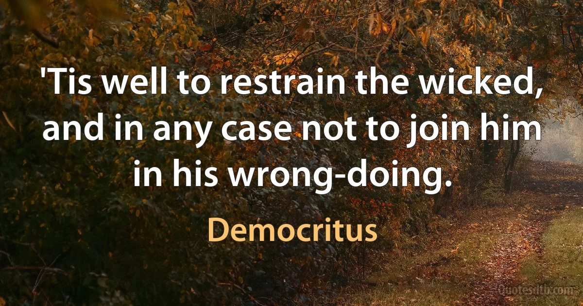 'Tis well to restrain the wicked, and in any case not to join him in his wrong-doing. (Democritus)