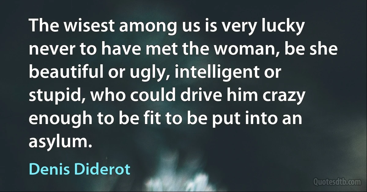 The wisest among us is very lucky never to have met the woman, be she beautiful or ugly, intelligent or stupid, who could drive him crazy enough to be fit to be put into an asylum. (Denis Diderot)