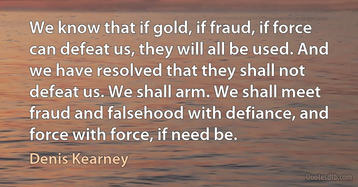 We know that if gold, if fraud, if force can defeat us, they will all be used. And we have resolved that they shall not defeat us. We shall arm. We shall meet fraud and falsehood with defiance, and force with force, if need be. (Denis Kearney)