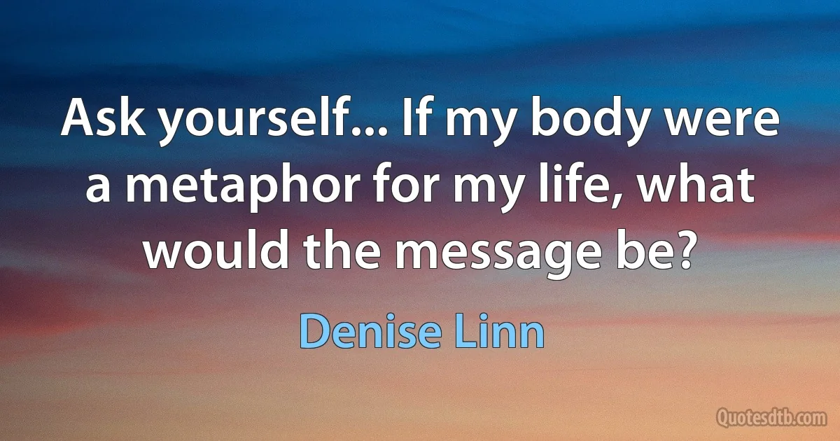 Ask yourself... If my body were a metaphor for my life, what would the message be? (Denise Linn)