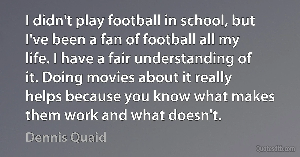 I didn't play football in school, but I've been a fan of football all my life. I have a fair understanding of it. Doing movies about it really helps because you know what makes them work and what doesn't. (Dennis Quaid)